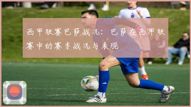 西甲联赛巴萨战况：巴萨在西甲联赛中的赛季战况与表现