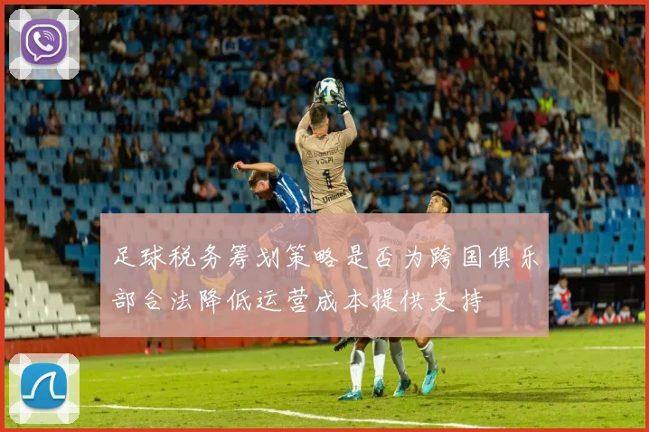 足球税务筹划策略是否为跨国俱乐部合法降低运营成本提供支持